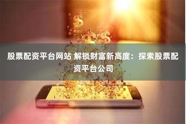 股票配资平台网站 解锁财富新高度：探索股票配资平台公司